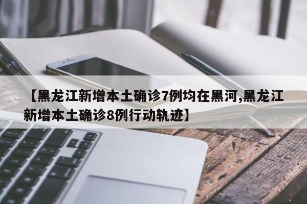 【黑龙江新增本土确诊7例均在黑河,黑龙江新增本土确诊8例行动轨迹】